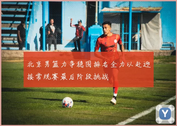 北京男篮力争稳固排名全力以赴迎接常规赛最后阶段挑战