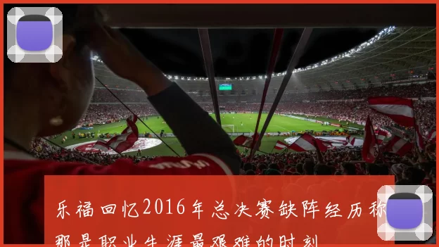 乐福回忆2016年总决赛缺阵经历称那是职业生涯最艰难的时刻