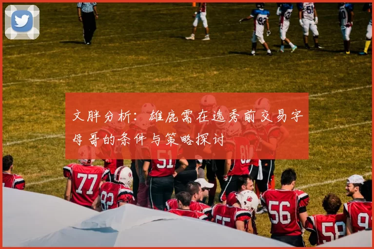 文胖分析：雄鹿需在选秀前交易字母哥的条件与策略探讨