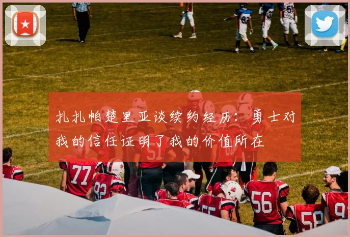 扎扎帕楚里亚谈续约经历：勇士对我的信任证明了我的价值所在