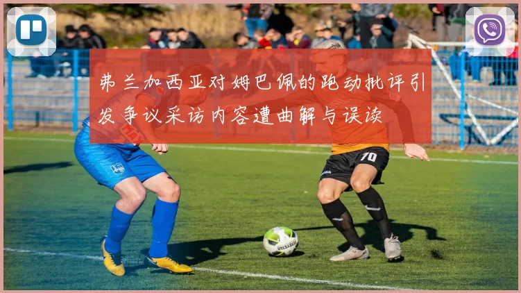 弗兰加西亚对姆巴佩的跑动批评引发争议采访内容遭曲解与误读