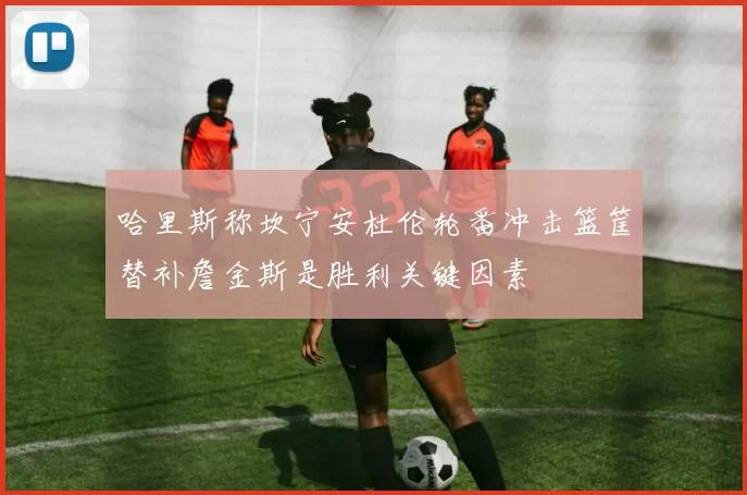 哈里斯称坎宁安杜伦轮番冲击篮筐替补詹金斯是胜利关键因素