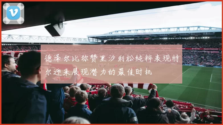 德泽尔比称赞里沙利松纯粹表现特尔迎来展现潜力的最佳时机