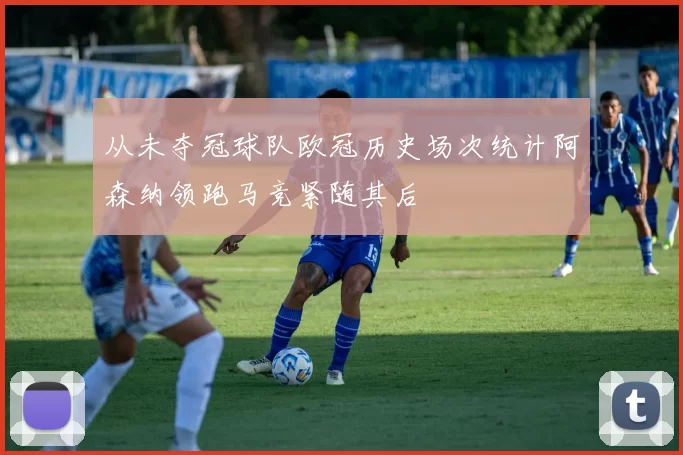 从未夺冠球队欧冠历史场次统计阿森纳领跑马竞紧随其后