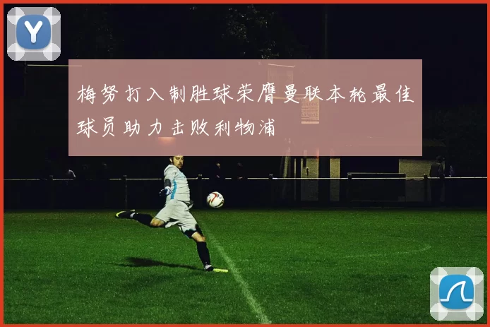 梅努打入制胜球荣膺曼联本轮最佳球员助力击败利物浦