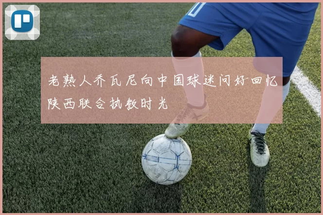 老熟人乔瓦尼向中国球迷问好回忆陕西联合执教时光