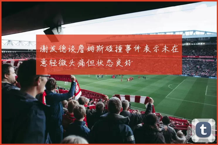 谢泼德谈詹姆斯碰撞事件表示未在意轻微头痛但状态良好
