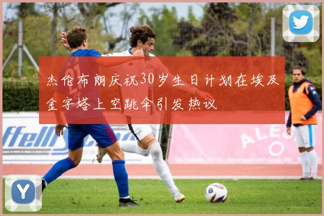 杰伦布朗庆祝30岁生日计划在埃及金字塔上空跳伞引发热议