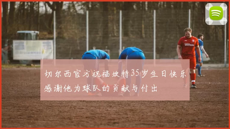 切尔西官方祝福坎特35岁生日快乐感谢他为球队的贡献与付出