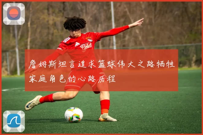 詹姆斯坦言追求篮球伟大之路牺牲家庭角色的心路历程