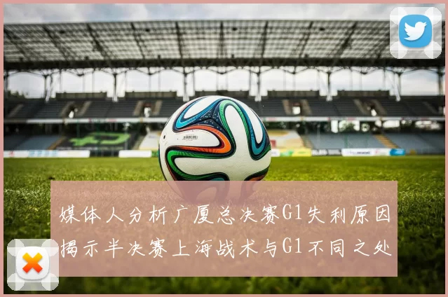 媒体人分析广厦总决赛G1失利原因揭示半决赛上海战术与G1不同之处